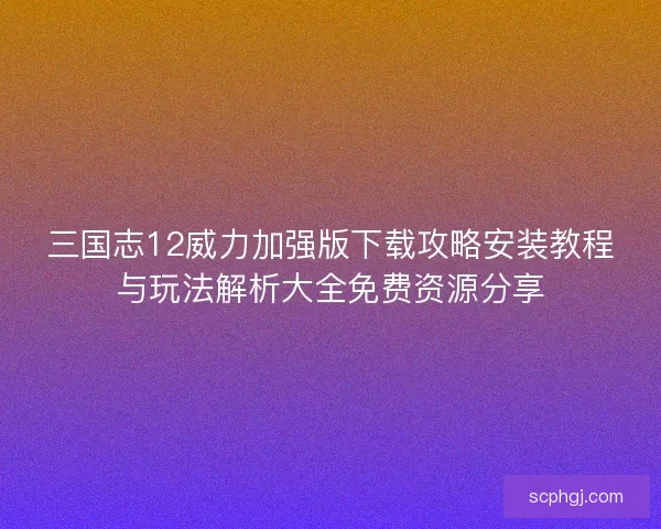 三国志12威力加强版下载攻略安装教程与玩法解析大全免费资源分享