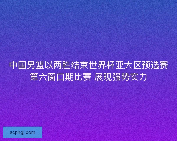中国男篮以两胜结束世界杯亚大区预选赛第六窗口期比赛 展现强势实力