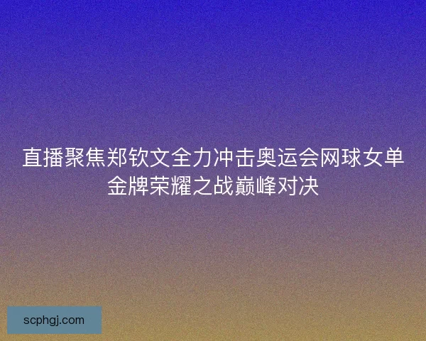 直播聚焦郑钦文全力冲击奥运会网球女单金牌荣耀之战巅峰对决