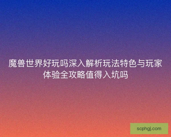 魔兽世界好玩吗深入解析玩法特色与玩家体验全攻略值得入坑吗