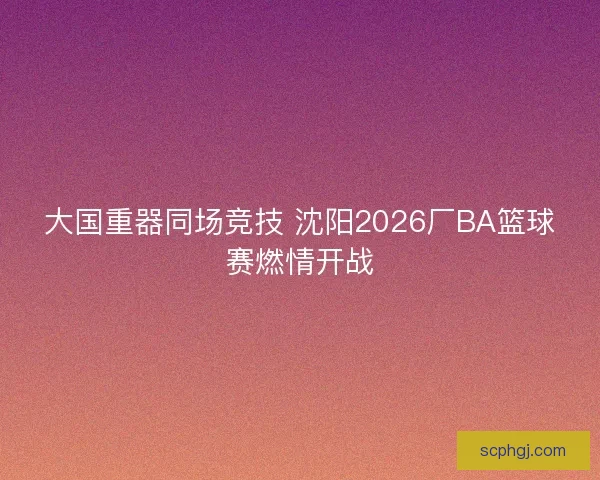 大国重器同场竞技 沈阳2026厂BA篮球赛燃情开战