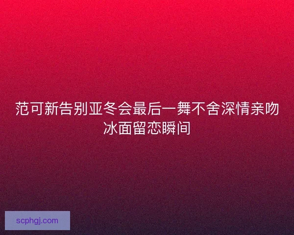范可新告别亚冬会最后一舞不舍深情亲吻冰面留恋瞬间