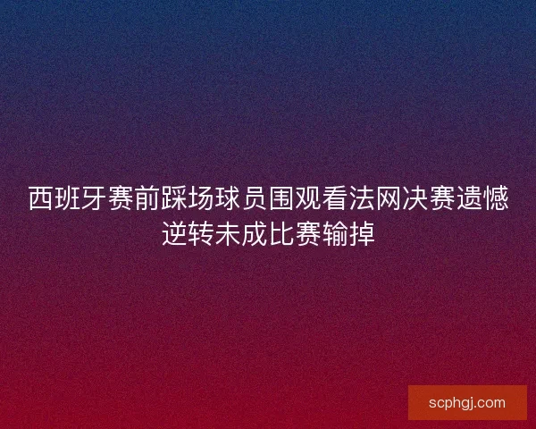 西班牙赛前踩场球员围观看法网决赛遗憾逆转未成比赛输掉