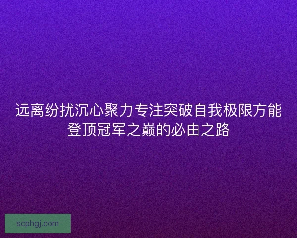 远离纷扰沉心聚力专注突破自我极限方能登顶冠军之巅的必由之路