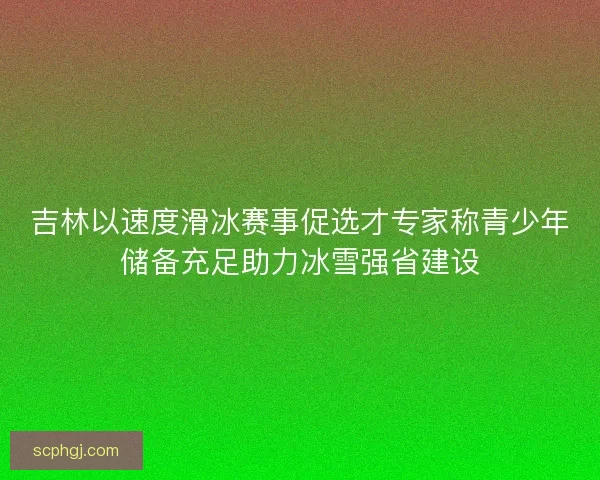 吉林以速度滑冰赛事促选才专家称青少年储备充足助力冰雪强省建设