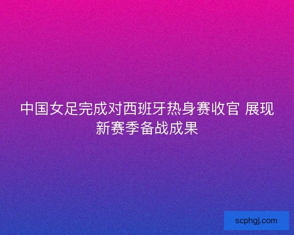 中国女足完成对西班牙热身赛收官 展现新赛季备战成果