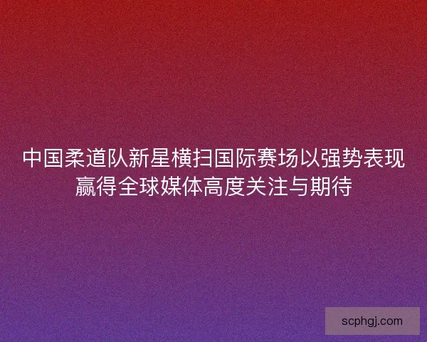 中国柔道队新星横扫国际赛场以强势表现赢得全球媒体高度关注与期待