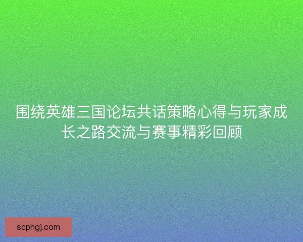 围绕英雄三国论坛共话策略心得与玩家成长之路交流与赛事精彩回顾