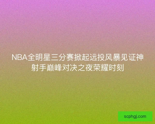 NBA全明星三分赛掀起远投风暴见证神射手巅峰对决之夜荣耀时刻