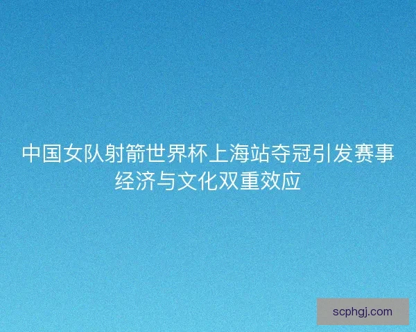 中国女队射箭世界杯上海站夺冠引发赛事经济与文化双重效应