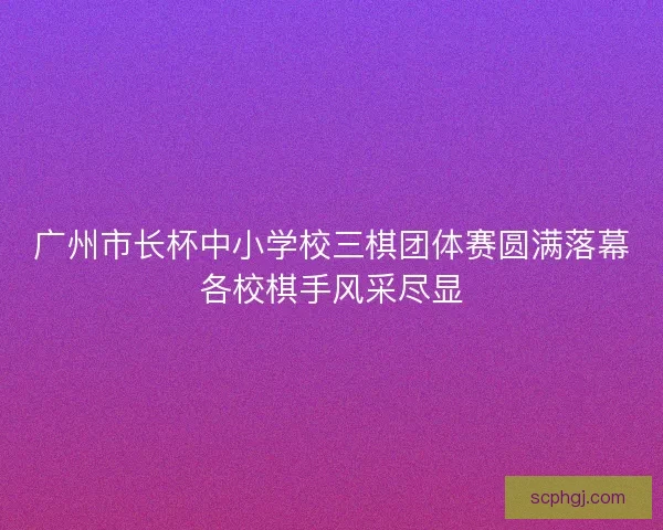 广州市长杯中小学校三棋团体赛圆满落幕各校棋手风采尽显